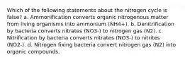 Which of the following statements about the nitrogen cycle is false? a. Ammonification converts organic nitrogenous matter from living organisms into ammonium (NH4+). b. Denitrification by bacteria converts nitrates (NO3-) to nitrogen gas (N2). c. Nitrification by bacteria converts nitrates (NO3-) to nitrites (NO2-). d. Nitrogen fixing bacteria convert nitrogen gas (N2) into organic compounds.