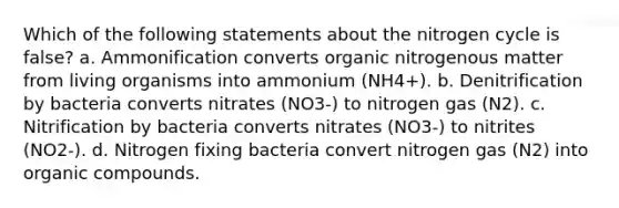 Which of the following statements about the nitrogen cycle is false? a. Ammonification converts organic nitrogenous matter from living organisms into ammonium (NH4+). b. Denitrification by bacteria converts nitrates (NO3-) to nitrogen gas (N2). c. Nitrification by bacteria converts nitrates (NO3-) to nitrites (NO2-). d. Nitrogen fixing bacteria convert nitrogen gas (N2) into organic compounds.