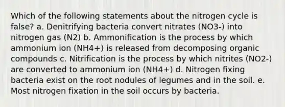 Which of the following statements about the nitrogen cycle is false? a. Denitrifying bacteria convert nitrates (NO3-) into nitrogen gas (N2) b. Ammonification is the process by which ammonium ion (NH4+) is released from decomposing organic compounds c. Nitrification is the process by which nitrites (NO2-) are converted to ammonium ion (NH4+) d. Nitrogen fixing bacteria exist on the root nodules of legumes and in the soil. e. Most nitrogen fixation in the soil occurs by bacteria.