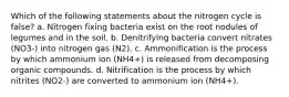 Which of the following statements about the nitrogen cycle is false? a. Nitrogen fixing bacteria exist on the root nodules of legumes and in the soil. b. Denitrifying bacteria convert nitrates (NO3-) into nitrogen gas (N2). c. Ammonification is the process by which ammonium ion (NH4+) is released from decomposing organic compounds. d. Nitrification is the process by which nitrites (NO2-) are converted to ammonium ion (NH4+).