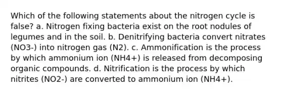 Which of the following statements about the nitrogen cycle is false? a. Nitrogen fixing bacteria exist on the root nodules of legumes and in the soil. b. Denitrifying bacteria convert nitrates (NO3-) into nitrogen gas (N2). c. Ammonification is the process by which ammonium ion (NH4+) is released from decomposing organic compounds. d. Nitrification is the process by which nitrites (NO2-) are converted to ammonium ion (NH4+).