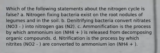 Which of the following statements about the nitrogen cycle is false? a. Nitrogen fixing bacteria exist on the root nodules of legumes and in the soil. b. Denitrifying bacteria convert nitrates (NO3 - ) into nitrogen gas (N2). c. Ammonification is the process by which ammonium ion (NH4 + ) is released from decomposing organic compounds. d. Nitrification is the process by which nitrites (NO2 - ) are converted to ammonium ion (NH4 + ).