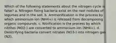 Which of the following statements about the nitrogen cycle is false? a. Nitrogen fixing bacteria exist on the root nodules of legumes and in the soil. b. Ammonification is the process by which ammonium ion (NH4+) is released from decomposing organic compounds. c. Nitrification is the process by which nitrites (NO2-) are converted to ammonium ion (NH4+). d. Denitrifying bacteria convert nitrates (NO3-) into nitrogen gas (N2).