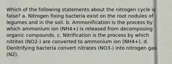 Which of the following statements about the nitrogen cycle is false? a. Nitrogen fixing bacteria exist on the root nodules of legumes and in the soil. b. Ammonification is the process by which ammonium ion (NH4+) is released from decomposing organic compounds. c. Nitrification is the process by which nitrites (NO2-) are converted to ammonium ion (NH4+). d. Denitrifying bacteria convert nitrates (NO3-) into nitrogen gas (N2).