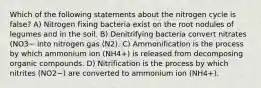 Which of the following statements about the nitrogen cycle is false? A) Nitrogen fixing bacteria exist on the root nodules of legumes and in the soil. B) Denitrifying bacteria convert nitrates (NO3− into nitrogen gas (N2). C) Ammonification is the process by which ammonium ion (NH4+) is released from decomposing organic compounds. D) Nitrification is the process by which nitrites (NO2−) are converted to ammonium ion (NH4+).