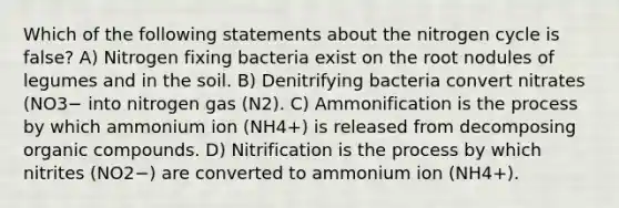 Which of the following statements about the nitrogen cycle is false? A) Nitrogen fixing bacteria exist on the root nodules of legumes and in the soil. B) Denitrifying bacteria convert nitrates (NO3− into nitrogen gas (N2). C) Ammonification is the process by which ammonium ion (NH4+) is released from decomposing organic compounds. D) Nitrification is the process by which nitrites (NO2−) are converted to ammonium ion (NH4+).