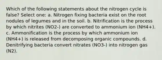 Which of the following statements about <a href='https://www.questionai.com/knowledge/kbs8ipDdy2-the-nitrogen-cycle' class='anchor-knowledge'>the nitrogen cycle</a> is false? Select one: a. Nitrogen fixing bacteria exist on the root nodules of legumes and in the soil. b. Nitrification is the process by which nitrites (NO2-) are converted to ammonium ion (NH4+). c. Ammonification is the process by which ammonium ion (NH4+) is released from decomposing <a href='https://www.questionai.com/knowledge/kSg4ucUAKW-organic-compounds' class='anchor-knowledge'>organic compounds</a>. d. Denitrifying bacteria convert nitrates (NO3-) into nitrogen gas (N2).