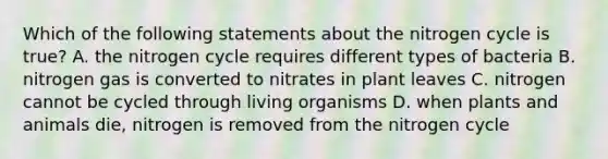 Which of the following statements about the nitrogen cycle is true? A. the nitrogen cycle requires different types of bacteria B. nitrogen gas is converted to nitrates in plant leaves C. nitrogen cannot be cycled through living organisms D. when plants and animals die, nitrogen is removed from the nitrogen cycle