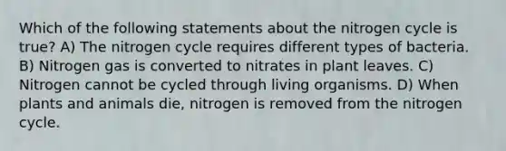 Which of the following statements about the nitrogen cycle is true? A) The nitrogen cycle requires different types of bacteria. B) Nitrogen gas is converted to nitrates in plant leaves. C) Nitrogen cannot be cycled through living organisms. D) When plants and animals die, nitrogen is removed from the nitrogen cycle.