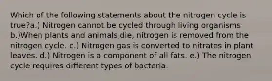 Which of the following statements about the nitrogen cycle is true?a.) Nitrogen cannot be cycled through living organisms b.)When plants and animals die, nitrogen is removed from the nitrogen cycle. c.) Nitrogen gas is converted to nitrates in plant leaves. d.) Nitrogen is a component of all fats. e.) The nitrogen cycle requires different types of bacteria.