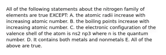 All of the following statements about the nitrogen family of elements are true EXCEPT: A. the atomic radii increase with increasing atomic number. B. the boiling points increase with increasing atomic number. C. the electronic configuration of the valence shell of the atom is ns2 np3 where n is the quantum number. D. It contains both metals and nonmetals E. All of the above are true.