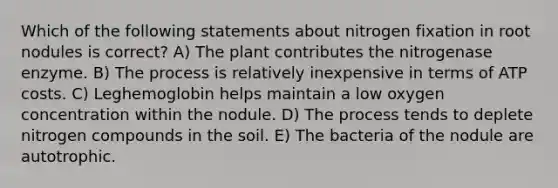 Which of the following statements about nitrogen fixation in root nodules is correct? A) The plant contributes the nitrogenase enzyme. B) The process is relatively inexpensive in terms of ATP costs. C) Leghemoglobin helps maintain a low oxygen concentration within the nodule. D) The process tends to deplete nitrogen compounds in the soil. E) The bacteria of the nodule are autotrophic.