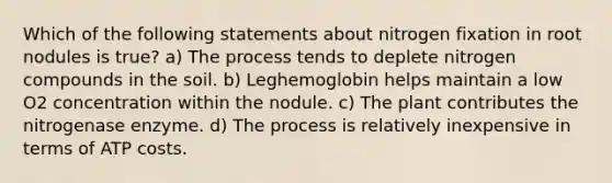 Which of the following statements about nitrogen fixation in root nodules is true? a) The process tends to deplete nitrogen compounds in the soil. b) Leghemoglobin helps maintain a low O2 concentration within the nodule. c) The plant contributes the nitrogenase enzyme. d) The process is relatively inexpensive in terms of ATP costs.