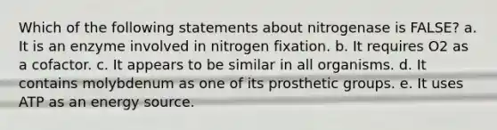 Which of the following statements about nitrogenase is FALSE? a. It is an enzyme involved in nitrogen fixation. b. It requires O2 as a cofactor. c. It appears to be similar in all organisms. d. It contains molybdenum as one of its prosthetic groups. e. It uses ATP as an energy source.