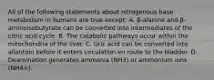 All of the following statements about nitrogenous base metabolism in humans are true except: A. β-alanine and β-aminoisobutyrate can be converted into intermediates of the citric acid cycle. B. The catabolic pathways occur within the mitochondria of the liver. C. Uric acid can be converted into allantoin before it enters circulation en route to the bladder. D. Deamination generates ammonia (NH3) or ammonium ions (NH4+).