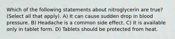 Which of the following statements about nitroglycerin are true? (Select all that apply). A) It can cause sudden drop in blood pressure. B) Headache is a common side effect. C) It is available only in tablet form. D) Tablets should be protected from heat.