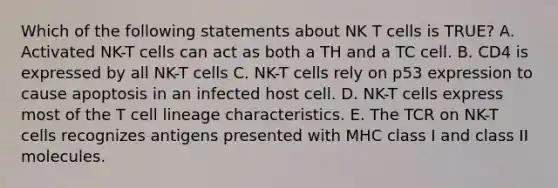 Which of the following statements about NK T cells is TRUE? A. Activated NK-T cells can act as both a TH and a TC cell. B. CD4 is expressed by all NK-T cells C. NK-T cells rely on p53 expression to cause apoptosis in an infected host cell. D. NK-T cells express most of the T cell lineage characteristics. E. The TCR on NK-T cells recognizes antigens presented with MHC class I and class II molecules.