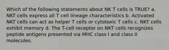 Which of the following statements about NK T cells is TRUE? a. NKT cells express all T cell lineage characteristics b. Activated NKT cells can act as helper T cells or cytotoxic T cells c. NKT cells exhibit memory d. The T-cell receptor on NKT cells recognizes peptide antigens presented via MHC class I and class II molecules.