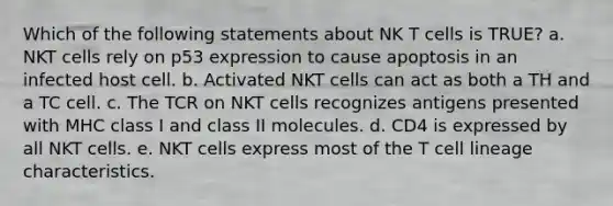 Which of the following statements about NK T cells is TRUE? a. NKT cells rely on p53 expression to cause apoptosis in an infected host cell. b. Activated NKT cells can act as both a TH and a TC cell. c. The TCR on NKT cells recognizes antigens presented with MHC class I and class II molecules. d. CD4 is expressed by all NKT cells. e. NKT cells express most of the T cell lineage characteristics.