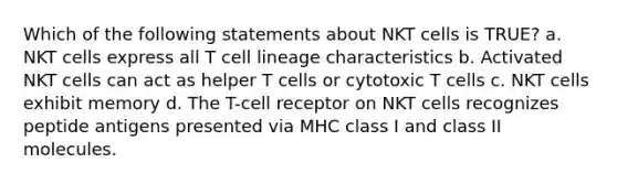 Which of the following statements about NKT cells is TRUE? a. NKT cells express all T cell lineage characteristics b. Activated NKT cells can act as helper T cells or cytotoxic T cells c. NKT cells exhibit memory d. The T-cell receptor on NKT cells recognizes peptide antigens presented via MHC class I and class II molecules.