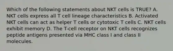 Which of the following statements about NKT cells is TRUE? A. NKT cells express all T cell lineage characteristics B. Activated NKT cells can act as helper T cells or cytotoxic T cells C. NKT cells exhibit memory D. The T-cell receptor on NKT cells recognizes peptide antigens presented via MHC class I and class II molecules.