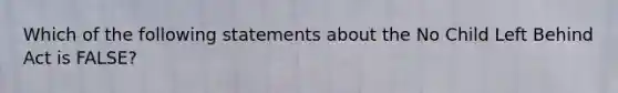 Which of the following statements about the No Child Left Behind Act is FALSE?