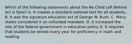 Which of the following statements about the No Child Left Behind Act is false? A. It creates a standard national test for all students. B. It was the signature education act of George W. Bush. C. Many states considered it an unfunded mandate. D. It increased the role of the federal government in education policy. E. It requires that students be tested every year for proficiency in math and reading.