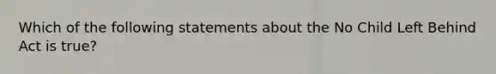 Which of the following statements about the No Child Left Behind Act is true?