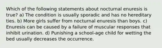 Which of the following statements about nocturnal enuresis is true? a) The condition is usually sporadic and has no hereditary ties. b) More girls suffer from nocturnal enuresis than boys. c) Enuresis can be caused by a failure of muscular responses that inhibit urination. d) Punishing a school-age child for wetting the bed usually decreases the occurrence.