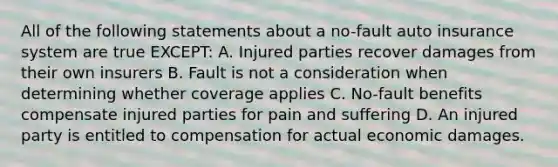 All of the following statements about a no-fault auto insurance system are true EXCEPT: A. Injured parties recover damages from their own insurers B. Fault is not a consideration when determining whether coverage applies C. No-fault benefits compensate injured parties for pain and suffering D. An injured party is entitled to compensation for actual economic damages.