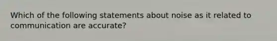 Which of the following statements about noise as it related to communication are accurate?