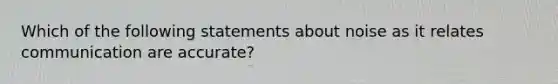 Which of the following statements about noise as it relates communication are accurate?