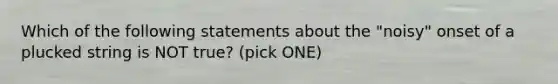 Which of the following statements about the "noisy" onset of a plucked string is NOT true? (pick ONE)