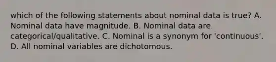 which of the following statements about nominal data is true? A. Nominal data have magnitude. B. Nominal data are categorical/qualitative. C. Nominal is a synonym for 'continuous'. D. All nominal variables are dichotomous.