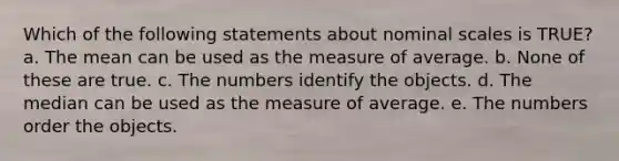 Which of the following statements about nominal scales is TRUE? a. The mean can be used as the measure of average. b. None of these are true. c. The numbers identify the objects. d. The median can be used as the measure of average. e. The numbers order the objects.