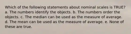 Which of the following statements about nominal scales is TRUE? a. The numbers identify the objects. b. The numbers order the objects. c. The median can be used as the measure of average. d. The mean can be used as the measure of average. e. None of these are true.