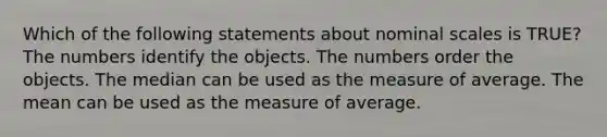 Which of the following statements about nominal scales is TRUE? The numbers identify the objects. The numbers order the objects. The median can be used as the measure of average. The mean can be used as the measure of average.