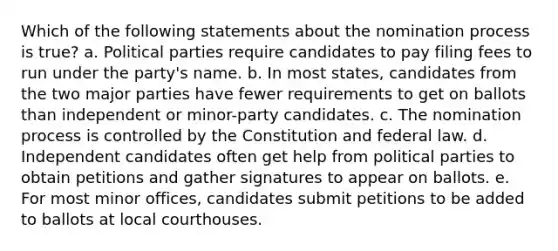 Which of the following statements about the nomination process is true? a. Political parties require candidates to pay filing fees to run under the party's name. b. In most states, candidates from the two major parties have fewer requirements to get on ballots than independent or minor-party candidates. c. The nomination process is controlled by the Constitution and federal law. d. Independent candidates often get help from political parties to obtain petitions and gather signatures to appear on ballots. e. For most minor offices, candidates submit petitions to be added to ballots at local courthouses.