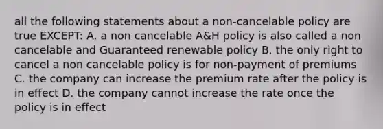 all the following statements about a non-cancelable policy are true EXCEPT: A. a non cancelable A&H policy is also called a non cancelable and Guaranteed renewable policy B. the only right to cancel a non cancelable policy is for non-payment of premiums C. the company can increase the premium rate after the policy is in effect D. the company cannot increase the rate once the policy is in effect