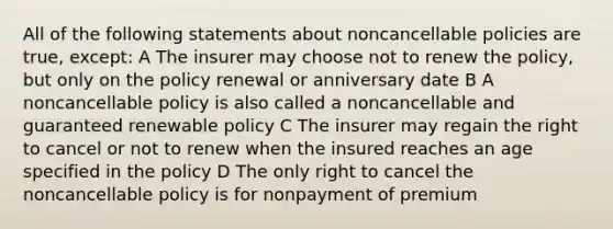 All of the following statements about noncancellable policies are true, except: A The insurer may choose not to renew the policy, but only on the policy renewal or anniversary date B A noncancellable policy is also called a noncancellable and guaranteed renewable policy C The insurer may regain the right to cancel or not to renew when the insured reaches an age specified in the policy D The only right to cancel the noncancellable policy is for nonpayment of premium