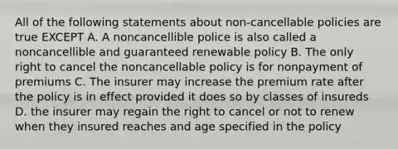 All of the following statements about non-cancellable policies are true EXCEPT A. A noncancellible police is also called a noncancellible and guaranteed renewable policy B. The only right to cancel the noncancellable policy is for nonpayment of premiums C. The insurer may increase the premium rate after the policy is in effect provided it does so by classes of insureds D. the insurer may regain the right to cancel or not to renew when they insured reaches and age specified in the policy