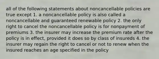 all of the following statements about noncancellable policies are true except 1. a noncancellable policy is also called a noncancellable and guaranteed renewable policy 2. the only right to cancel the noncancellable policy is for nonpayment of premiums 3. the insurer may increase the premium rate after the policy is in effect, provided it does so by class of insureds 4. the insurer may regain the right to cancel or not to renew when the insured reaches an age specified in the policy