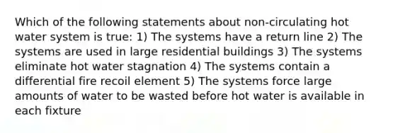 Which of the following statements about non-circulating hot water system is true: 1) The systems have a return line 2) The systems are used in large residential buildings 3) The systems eliminate hot water stagnation 4) The systems contain a differential fire recoil element 5) The systems force large amounts of water to be wasted before hot water is available in each fixture