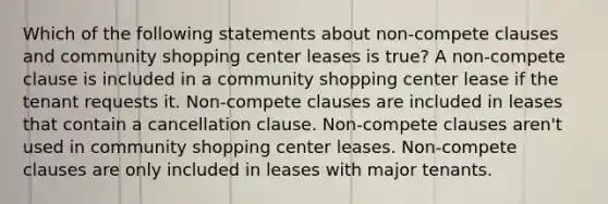 Which of the following statements about non-compete clauses and community shopping center leases is true? A non-compete clause is included in a community shopping center lease if the tenant requests it. Non-compete clauses are included in leases that contain a cancellation clause. Non-compete clauses aren't used in community shopping center leases. Non-compete clauses are only included in leases with major tenants.