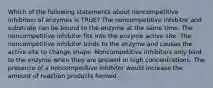 Which of the following statements about noncompetitive inhibition of enzymes is TRUE? The noncompetitive inhibitor and substrate can be bound to the enzyme at the same time. The noncompetitive inhibitor fits into the enzyme active site. The noncompetitive inhibitor binds to the enzyme and causes the active site to change shape. Noncompetitive inhibitors only bind to the enzyme when they are present in high concentrations. The presence of a noncompetitive inhibitor would increase the amount of reaction products formed.