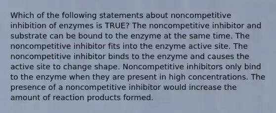 Which of the following statements about noncompetitive inhibition of enzymes is TRUE? The noncompetitive inhibitor and substrate can be bound to the enzyme at the same time. The noncompetitive inhibitor fits into the enzyme active site. The noncompetitive inhibitor binds to the enzyme and causes the active site to change shape. Noncompetitive inhibitors only bind to the enzyme when they are present in high concentrations. The presence of a noncompetitive inhibitor would increase the amount of reaction products formed.