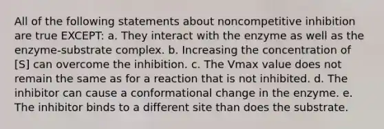 All of the following statements about noncompetitive inhibition are true EXCEPT: a. They interact with the enzyme as well as the enzyme-substrate complex. b. Increasing the concentration of [S] can overcome the inhibition. c. The Vmax value does not remain the same as for a reaction that is not inhibited. d. The inhibitor can cause a conformational change in the enzyme. e. The inhibitor binds to a different site than does the substrate.