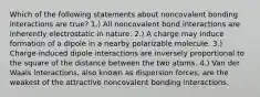 Which of the following statements about noncovalent bonding interactions are true? 1.) All noncovalent bond interactions are inherently electrostatic in nature. 2.) A charge may induce formation of a dipole in a nearby polarizable molecule. 3.) Charge-induced dipole interactions are inversely proportional to the square of the distance between the two atoms. 4.) Van der Waals interactions, also known as dispersion forces, are the weakest of the attractive noncovalent bonding interactions.