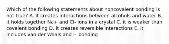 Which of the following statements about noncovalent bonding is not true? A. it creates interactions between alcohols and water B. it holds together Na+ and Cl- ions in a crystal C. it is weaker than covalent bonding D. it creates reversible interactions E. it includes van der Waals and H-bonding