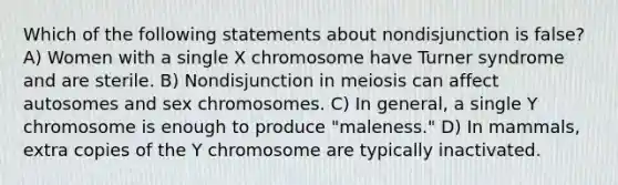 Which of the following statements about nondisjunction is false? A) Women with a single X chromosome have Turner syndrome and are sterile. B) Nondisjunction in meiosis can affect autosomes and sex chromosomes. C) In general, a single Y chromosome is enough to produce "maleness." D) In mammals, extra copies of the Y chromosome are typically inactivated.